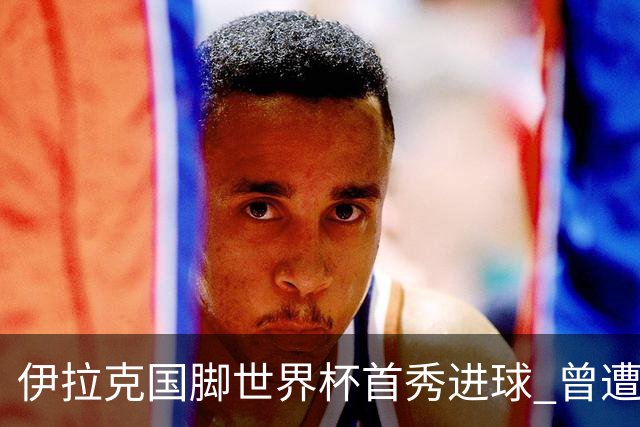 伊拉克国脚世界杯首秀进球 曾遭美国刁难被盘查7小时