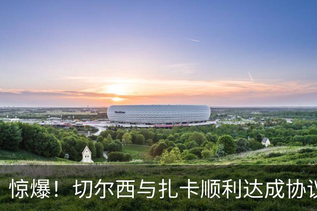 惊爆！切尔西与扎卡顺利达成协议，曼城以2160万镑签下德图尔贝！